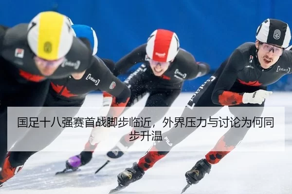国足十八强赛首战脚步临近，外界压力与讨论为何同步升温